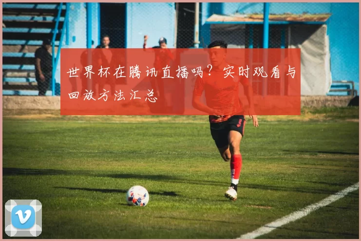世界杯在腾讯直播吗?实时观看与回放方法汇总