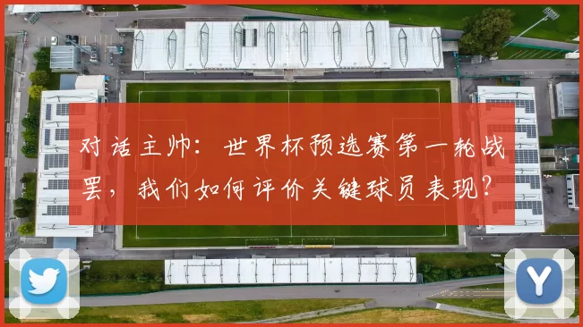 对话主帅:世界杯预选赛第一轮战罢,我们如何评价关键球员表现?