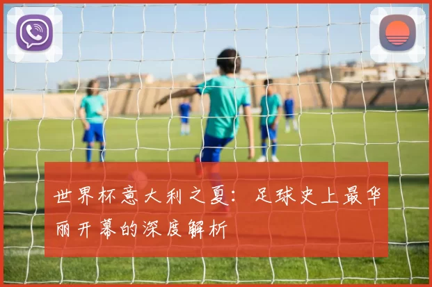世界杯意大利之夏:足球史上最华丽开幕的深度解析