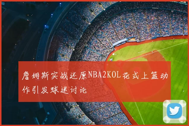 詹姆斯实战还原NBA2KOL花式上篮动作引发球迷讨论