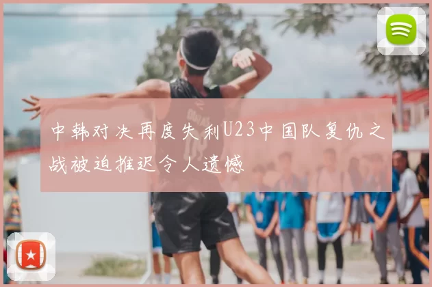中韩对决再度失利U23中国队复仇之战被迫推迟令人遗憾