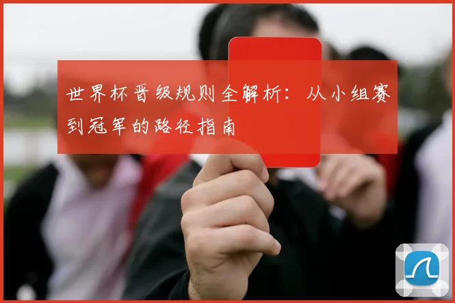 世界杯晋级规则全解析:从小组赛到冠军的路径指南