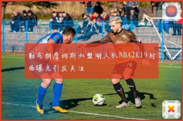 勒布朗詹姆斯加盟湖人队NBA2K19封面曝光引发关注