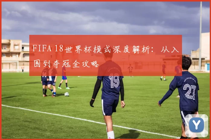 FIFA 18世界杯模式深度解析:从入围到夺冠全攻略