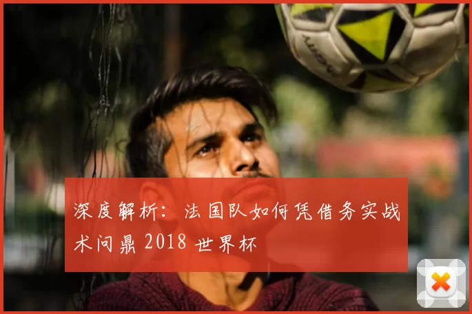 深度解析:法国队如何凭借务实战术问鼎 2018 世界杯