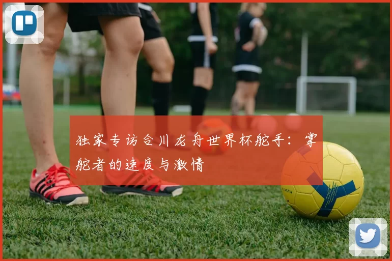 独家专访合川龙舟世界杯舵手:掌舵者的速度与激情