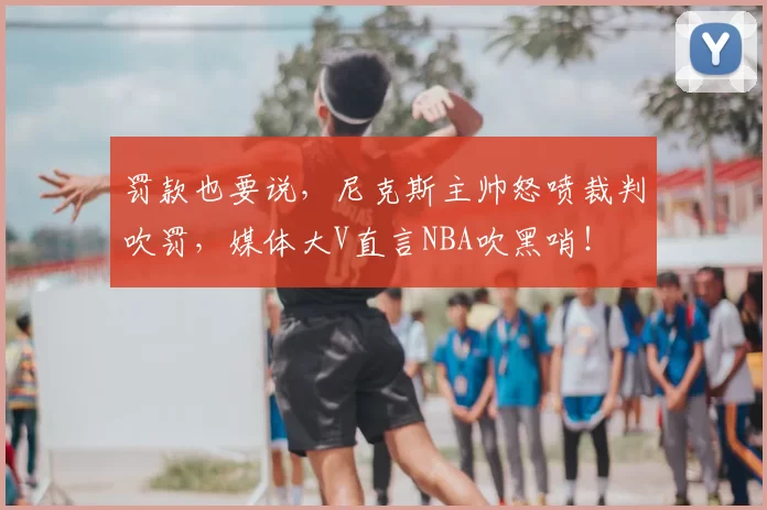 罚款也要说，尼克斯主帅怒喷裁判吹罚，媒体大V直言NBA吹黑哨！