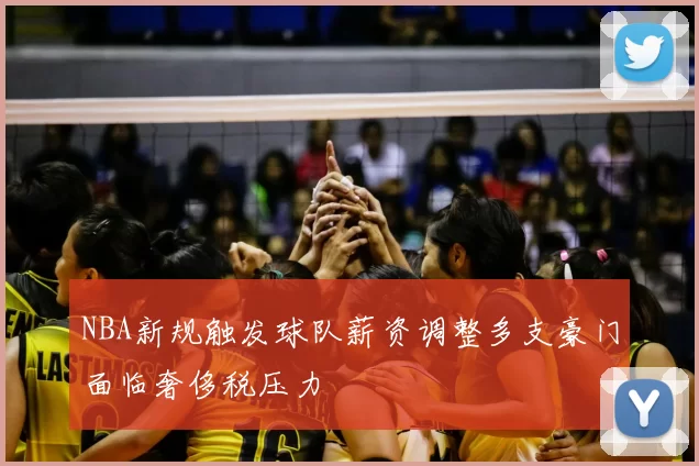 NBA新规触发球队薪资调整多支豪门面临奢侈税压力