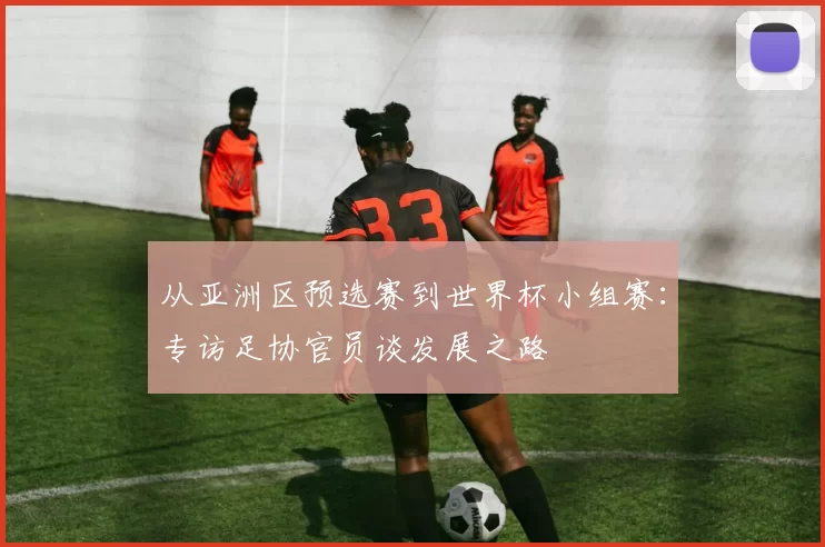 从亚洲区预选赛到世界杯小组赛：专访足协官员谈发展之路