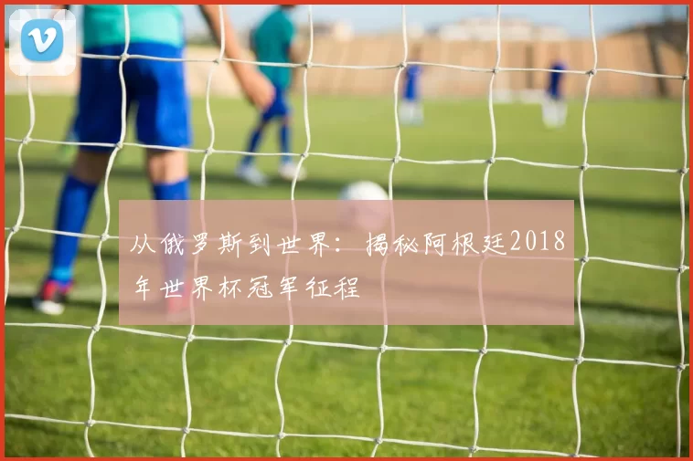 从俄罗斯到世界:揭秘阿根廷2018年世界杯冠军征程