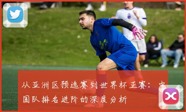 从亚洲区预选赛到世界杯正赛：中国队排名进阶的深度分析
