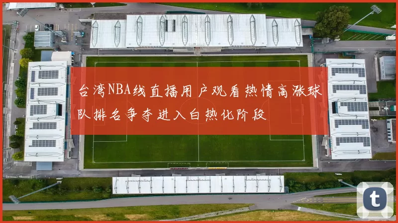 台湾NBA线直播用户观看热情高涨球队排名争夺进入白热化阶段