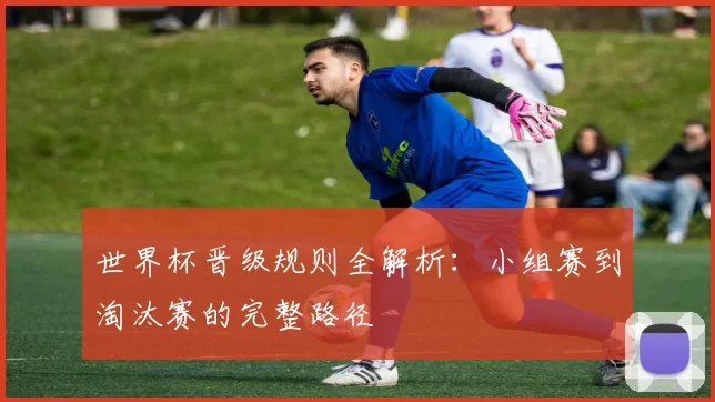 世界杯晋级规则全解析:小组赛到淘汰赛的完整路径