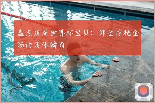 盘点历届世界杯宝贝:那些惊艳全场的集体瞬间