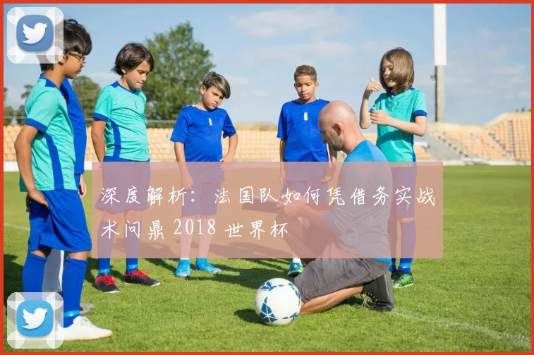 深度解析:法国队如何凭借务实战术问鼎 2018 世界杯