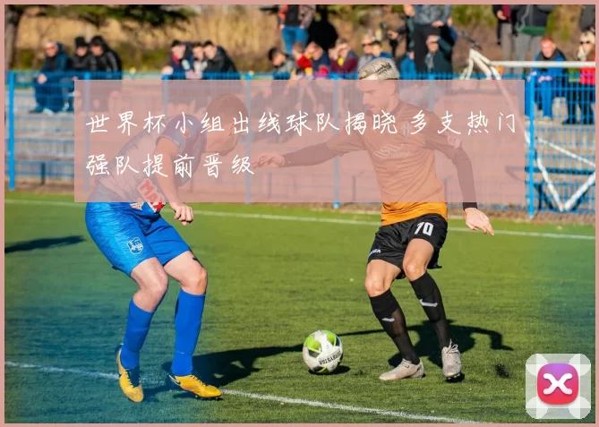 世界杯小组出线球队揭晓 多支热门强队提前晋级