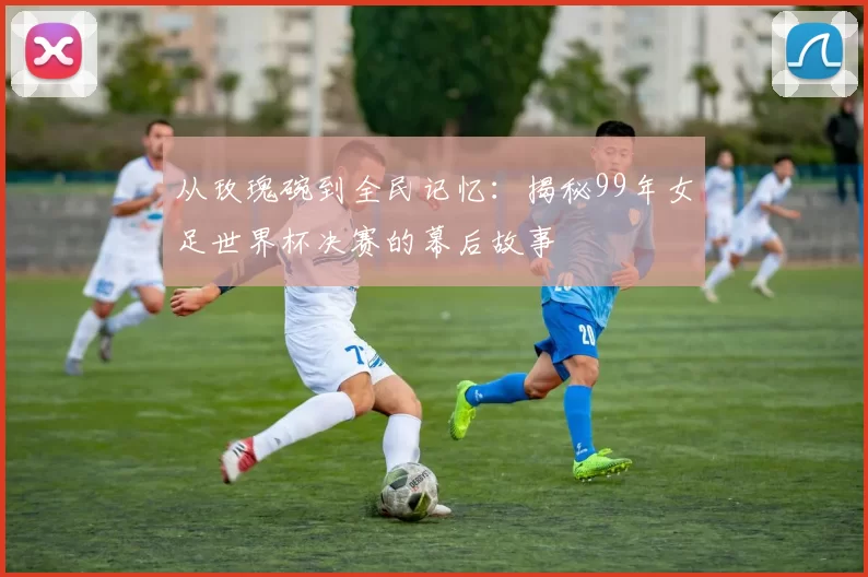 从玫瑰碗到全民记忆:揭秘99年女足世界杯决赛的幕后故事