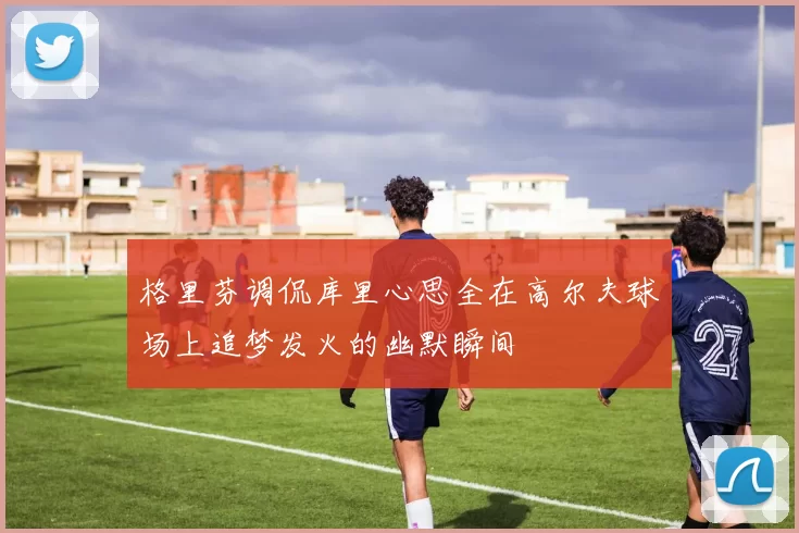 格里芬调侃库里心思全在高尔夫球场上追梦发火的幽默瞬间
