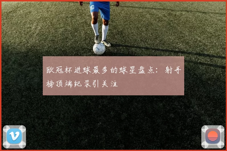 欧冠杯进球最多的球星盘点：射手榜顶端纪录引关注