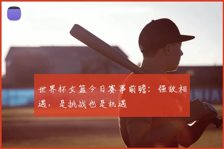 世界杯女篮今日赛事前瞻:强敌相遇,是挑战也是机遇