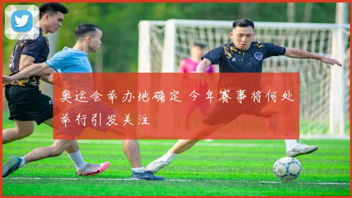 奥运会举办地确定 今年赛事将何处举行引发关注