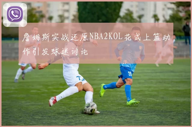 詹姆斯实战还原NBA2KOL花式上篮动作引发球迷讨论