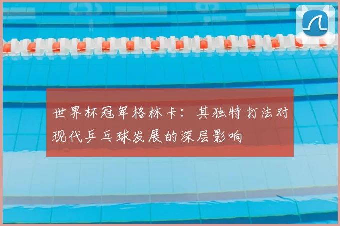 世界杯冠军格林卡：其独特打法对现代乒乓球发展的深层影响