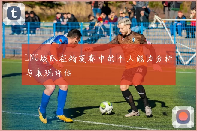 LNG战队在精英赛中的个人能力分析与表现评估