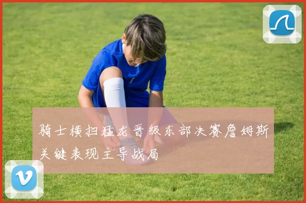 骑士横扫猛龙晋级东部决赛詹姆斯关键表现主导战局