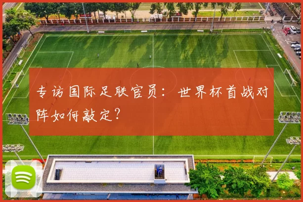 专访国际足联官员：世界杯首战对阵如何敲定？