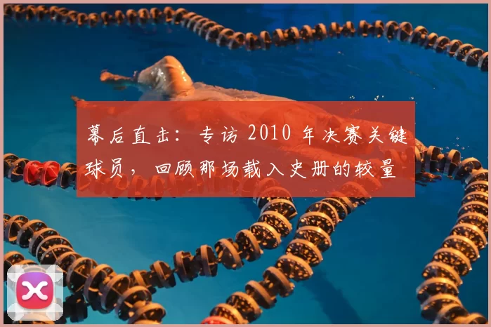 幕后直击:专访 2010 年决赛关键球员,回顾那场载入史册的较量