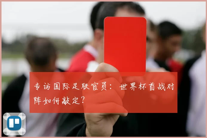 专访国际足联官员:世界杯首战对阵如何敲定?