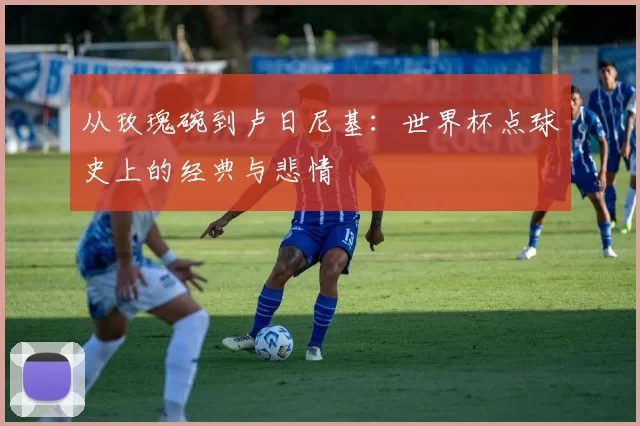 从玫瑰碗到卢日尼基：世界杯点球史上的经典与悲情