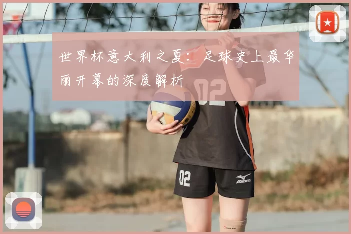 世界杯意大利之夏:足球史上最华丽开幕的深度解析