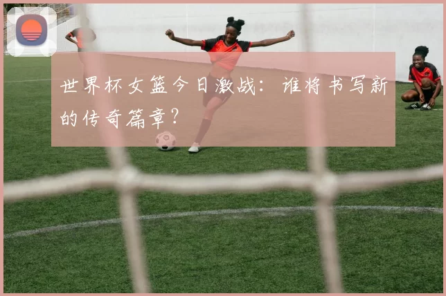 世界杯女篮今日激战:谁将书写新的传奇篇章?