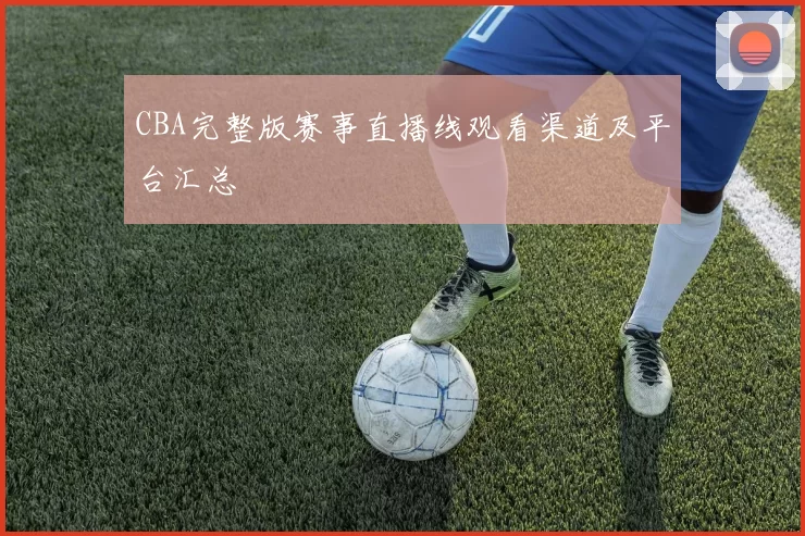CBA完整版赛事直播线观看渠道及平台汇总