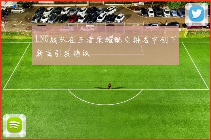LNG战队在王者荣耀配合排名中创下新高引发热议