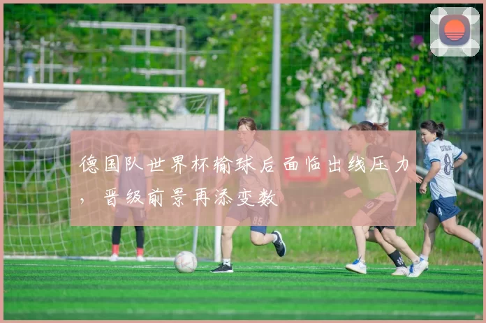 德国队世界杯输球后面临出线压力，晋级前景再添变数
