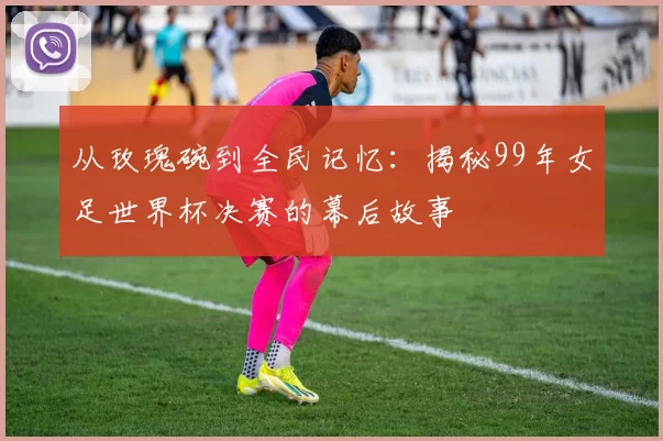 从玫瑰碗到全民记忆:揭秘99年女足世界杯决赛的幕后故事