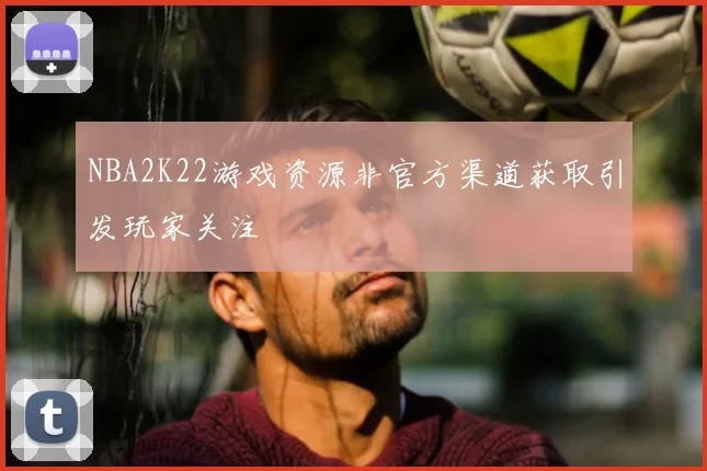 NBA2K22游戏资源非官方渠道获取引发玩家关注