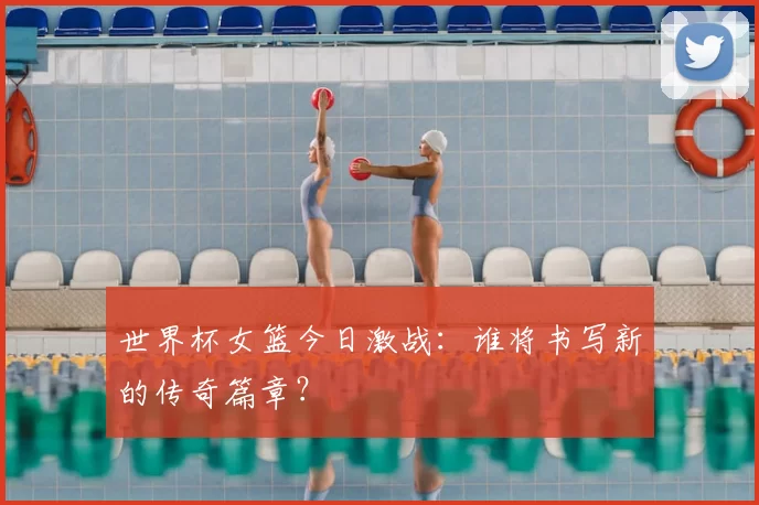 世界杯女篮今日激战：谁将书写新的传奇篇章？