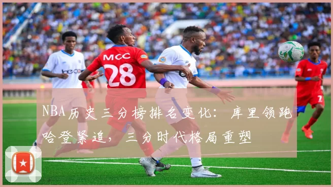 NBA历史三分榜排名变化：库里领跑哈登紧追，三分时代格局重塑