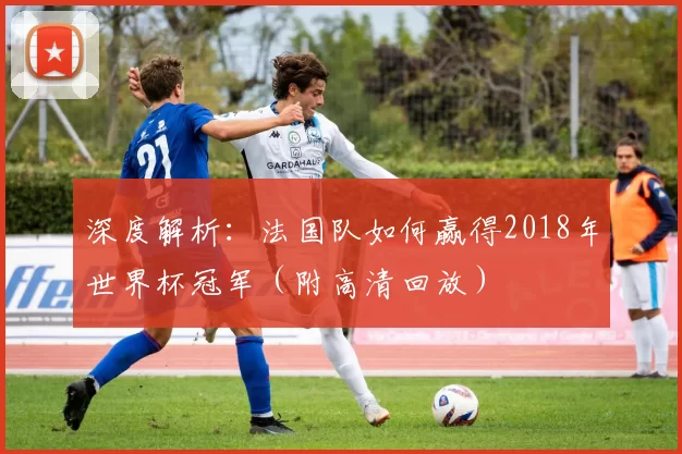 深度解析:法国队如何赢得2018年世界杯冠军(附高清回放)