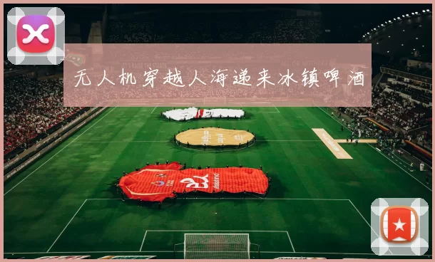 无人机穿越人海递来冰镇啤酒