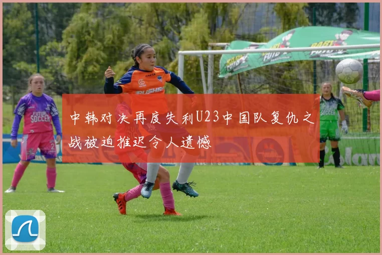 中韩对决再度失利U23中国队复仇之战被迫推迟令人遗憾